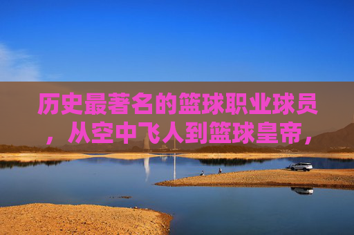 历史最著名的篮球职业球员，从空中飞人到篮球皇帝，谁定义了篮球的巅峰？历史最著名篮球球员，从空中飞人到篮球皇帝，谁定义了篮球的巅峰？