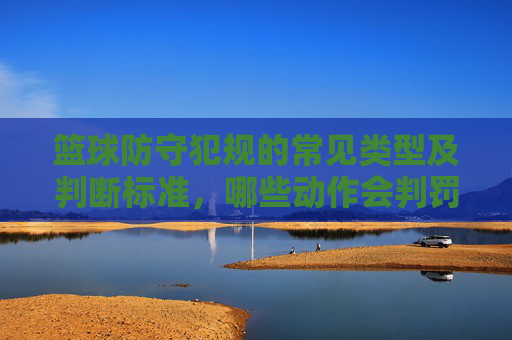 篮球防守犯规的常见类型及判断标准，哪些动作会判罚？