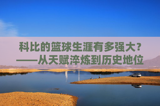 科比的篮球生涯有多强大？——从天赋淬炼到历史地位的巅峰诠释