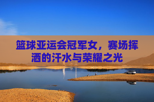 篮球亚运会冠军女，赛场挥洒的汗水与荣耀之光