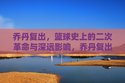 乔丹复出,篮球史上的二次革命与深远影响,乔丹复出,篮球史上的二次革命与深远影响