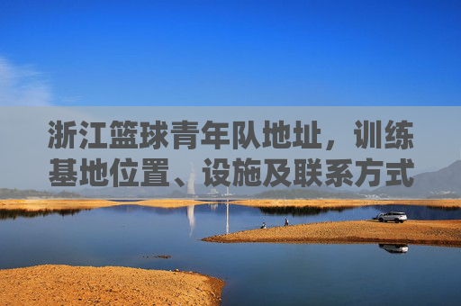 浙江篮球青年队地址，训练基地位置、设施及联系方式全解析