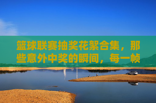 篮球联赛抽奖花絮合集，那些意外中奖的瞬间，每一帧都充满欢乐与惊喜！篮球联赛抽奖花絮合集，那些意外中奖的欢乐瞬间，每一帧都充满惊喜！