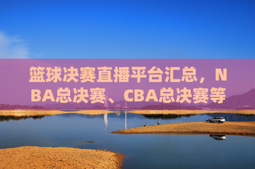 篮球决赛直播平台汇总，NBA总决赛、CBA总决赛等赛事哪个台播？