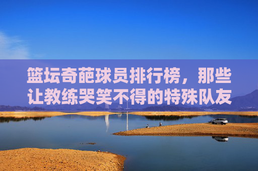 篮坛奇葩球员排行榜，那些让教练哭笑不得的特殊队友