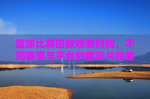 篮球比赛回放观看时间，不同赛事与平台的精彩片段重温指南，篮球比赛回放观看时间，不同赛事与平台精彩片段重温指南
