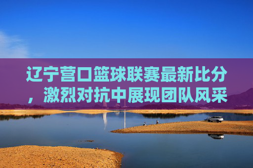 辽宁营口篮球联赛最新比分，激烈对抗中展现团队风采，各队争夺白热化，辽宁营口篮球联赛最新比分，激烈对抗白热化，团队风采尽显