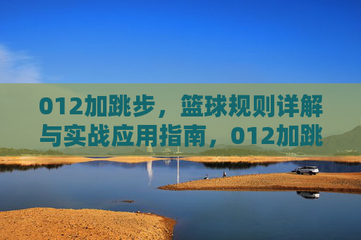 012加跳步，篮球规则详解与实战应用指南，012加跳步，篮球规则详解与实战应用指南