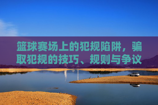 篮球赛场上的犯规陷阱,骗取犯规的技巧、规则与争议