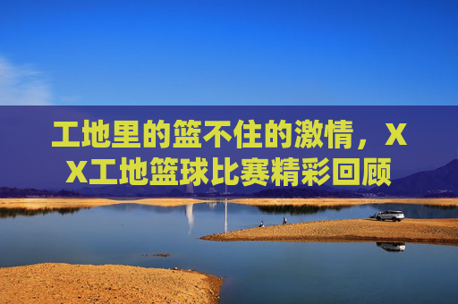 工地里的篮不住的激情，XX工地篮球比赛精彩回顾