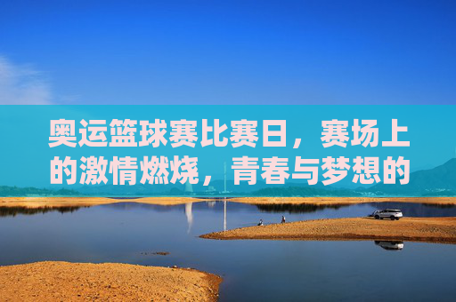 奥运篮球赛比赛日，赛场上的激情燃烧，青春与梦想的碰撞
