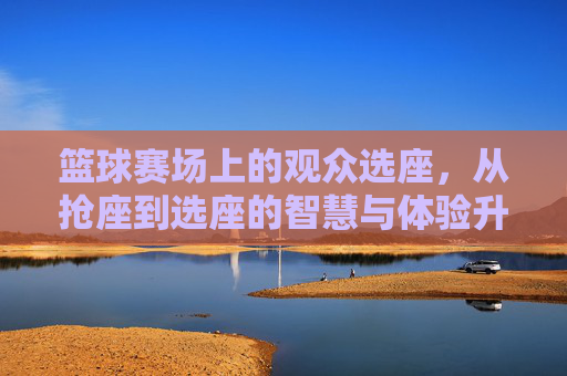 篮球赛场上的观众选座，从抢座到选座的智慧与体验升级