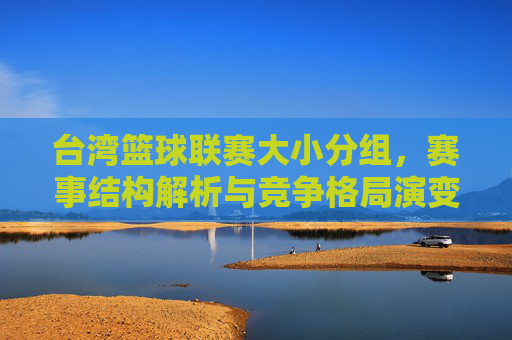 台湾篮球联赛大小分组，赛事结构解析与竞争格局演变