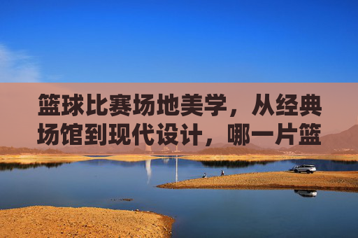 篮球比赛场地美学,从经典场馆到现代设计,哪一片篮筐下的赛场更具视觉魅力?