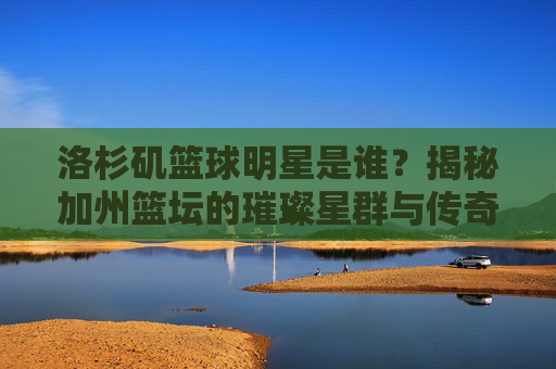 洛杉矶篮球明星是谁？揭秘加州篮坛的璀璨星群与传奇故事