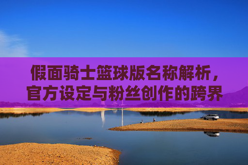 假面骑士篮球版名称解析，官方设定与粉丝创作的跨界探索
