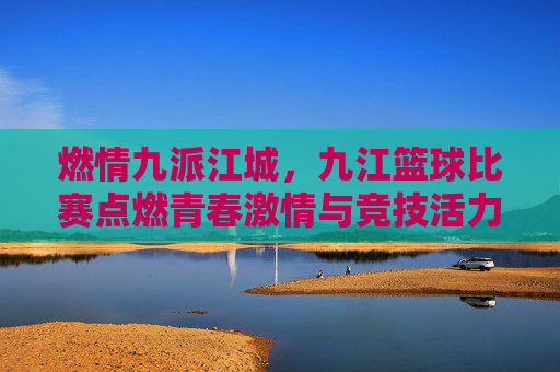 燃情九派江城,九江篮球比赛点燃青春激情与竞技活力