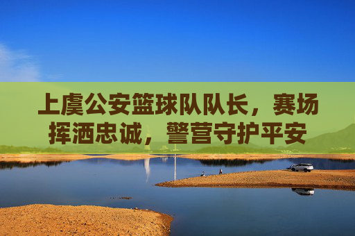 上虞公安篮球队队长,赛场挥洒忠诚,警营守护平安