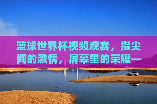 篮球世界杯视频观赛,指尖间的激情,屏幕里的荣耀——解锁赛事新体验