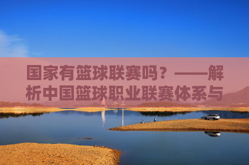 国家有篮球联赛吗？——解析中国篮球职业联赛体系与国家体育发展脉络