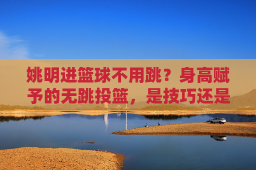 姚明进篮球不用跳？身高赋予的无跳投篮，是技巧还是天赋？姚明身高赋予的无跳投篮，是技巧还是天赋？