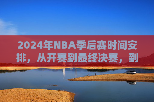 2024年NBA季后赛时间安排，从开赛到最终决赛，到底到几号结束？