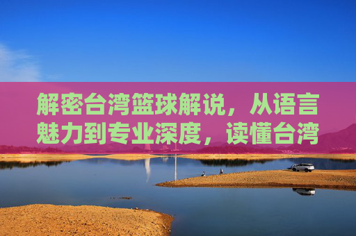 解密台湾篮球解说,从语言魅力到专业深度,读懂台湾解说如何点燃赛场激情