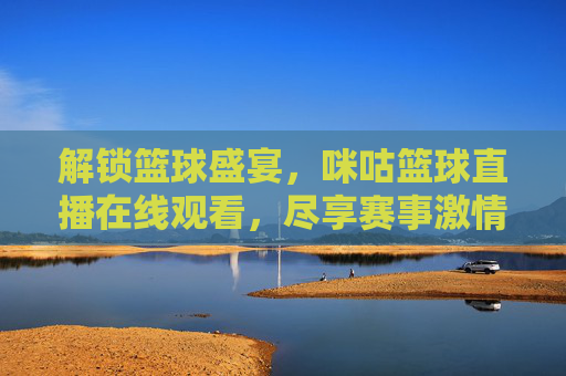 解锁篮球盛宴,咪咕篮球直播在线观看,尽享赛事激情与便捷,解锁篮球盛宴,咪咕篮球直播在线观看,尽享赛事激情与便捷