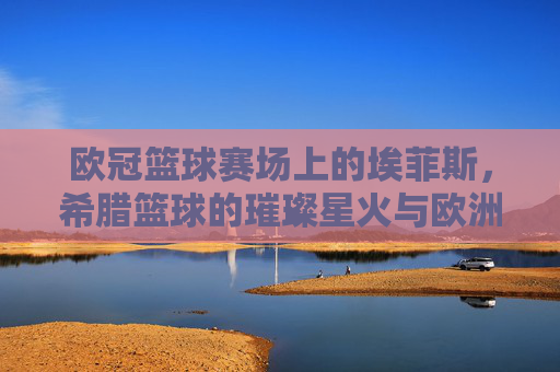 欧冠篮球赛场上的埃菲斯，希腊篮球的璀璨星火与欧洲征途