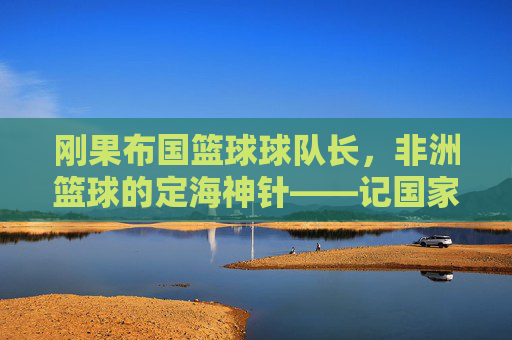刚果布国篮球球队长，非洲篮球的定海神针——记国家队队长恩古瓦·姆博的荣耀与担当