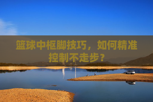 篮球中枢脚技巧,如何精准控制不走步?