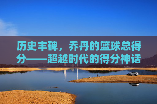 历史丰碑,乔丹的篮球总得分——超越时代的得分神话,历史丰碑,乔丹的篮球总得分——超越时代的得分神话