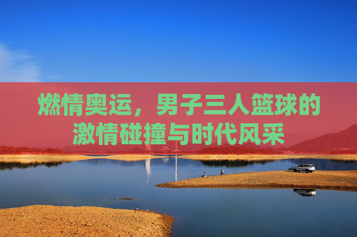 燃情奥运，男子三人篮球的激情碰撞与时代风采
