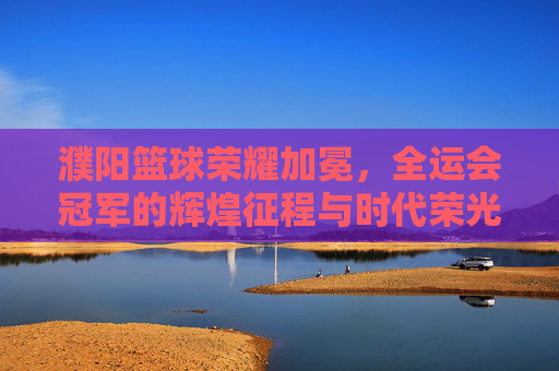 濮阳篮球荣耀加冕，全运会冠军的辉煌征程与时代荣光，濮阳篮球全运会夺冠，辉煌征程与时代荣光