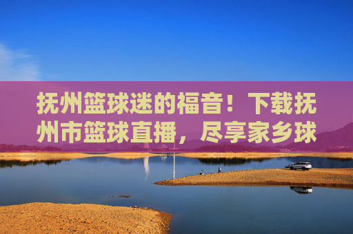 抚州篮球迷的福音!下载抚州市篮球直播,尽享家乡球队精彩时刻
