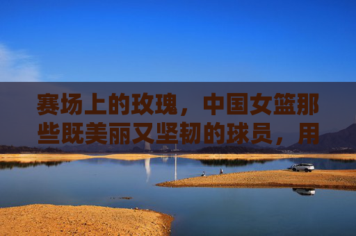 赛场上的玫瑰,中国女篮那些既美丽又坚韧的球员,用篮球书写时代华章