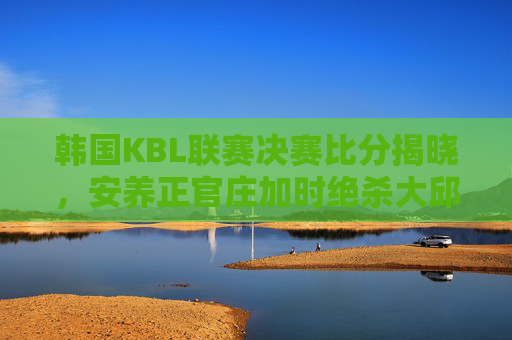 韩国KBL联赛决赛比分揭晓,安养正官庄加时绝杀大邱韩成,以104-102加时胜出,夺得队史首冠