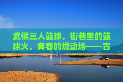 武侯三人篮球,街巷里的篮球火,青春的燃动场——古蜀风韵里的现代活力燃情