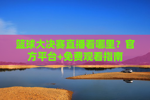 篮球大决赛直播看哪里？官方平台+免费观看指南
