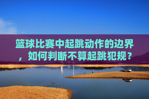 篮球比赛中起跳动作的边界,如何判断不算起跳犯规?