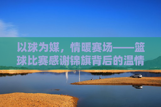 以球为媒，情暖赛场——篮球比赛感谢锦旗背后的温情与传承