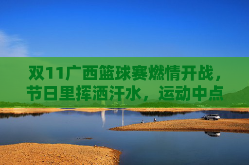 双11广西篮球赛燃情开战,节日里挥洒汗水,运动中点燃激情