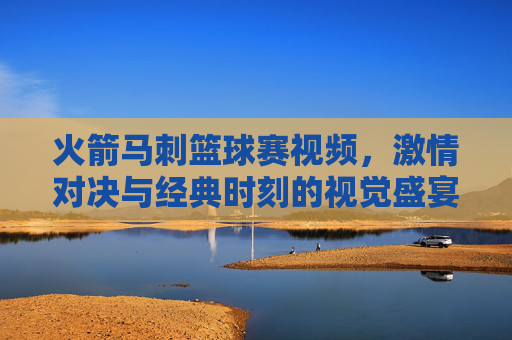 火箭马刺篮球赛视频，激情对决与经典时刻的视觉盛宴
