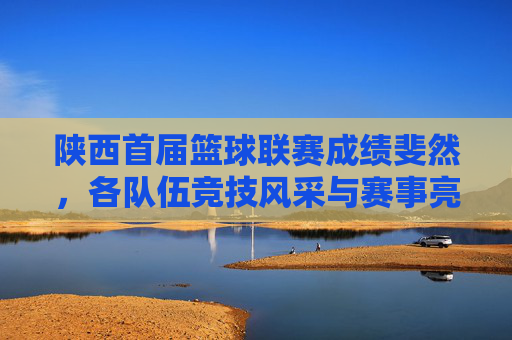 陕西首届篮球联赛成绩斐然，各队伍竞技风采与赛事亮点回顾，陕西首届篮球联赛成绩斐然，各队伍竞技风采与赛事亮点回顾