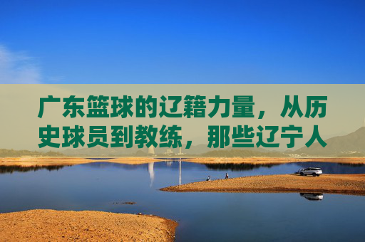 广东篮球的辽籍力量，从历史球员到教练，那些辽宁人如何助力南粤铁军
