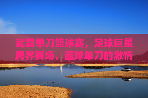 武磊单刀篮球赛，足球巨星跨界赛场，篮球单刀的激情演绎