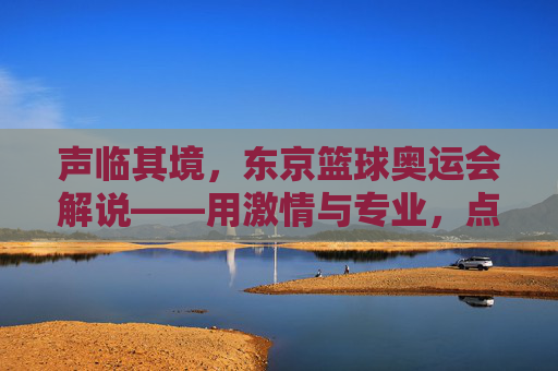 声临其境，东京篮球奥运会解说——用激情与专业，点燃赛场热血，传递篮球精神
