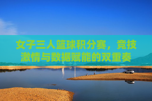 女子三人篮球积分赛，竞技激情与数据赋能的双重奏