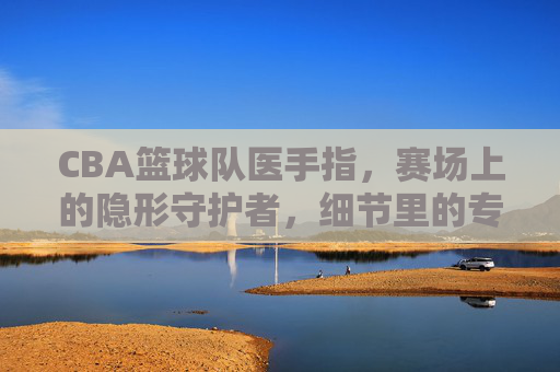CBA篮球队医手指，赛场上的隐形守护者，细节里的专业力量