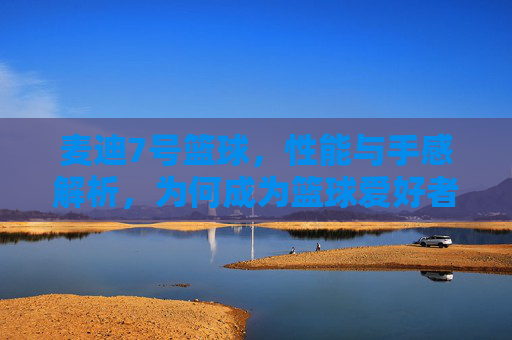 麦迪7号篮球，性能与手感解析，为何成为篮球爱好者的优选？麦迪7号篮球性能与手感解析，为何成为篮球爱好者的优选？